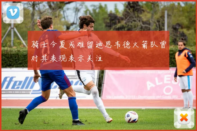 骑士今夏或难留迪恩韦德火箭队曾对其表现表示关注