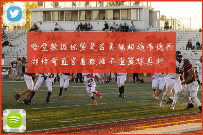 哈登数据优势是否真能超越韦德西部传奇直言看数据不懂篮球真相