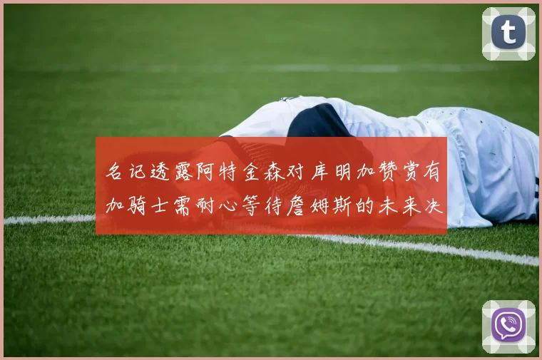 名记透露阿特金森对库明加赞赏有加骑士需耐心等待詹姆斯的未来决定
