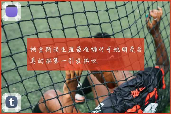帕金斯谈生涯最难缠对手姚明是否真的排第一引发热议